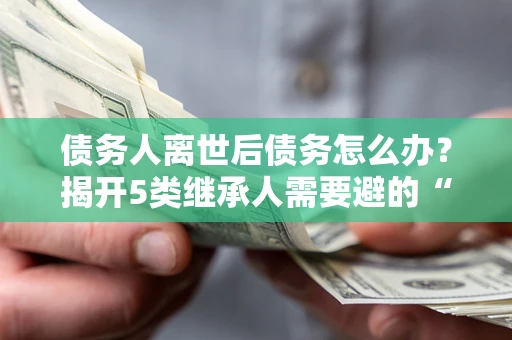 武汉债务人离世后债务怎么办？揭开5类继承人需要避的“坑”