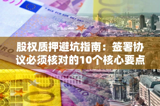 武汉股权质押避坑指南:签署协议必须核对的10个核心要点 武汉股权质押避坑指南:签署协议必须核对的10个核心要点