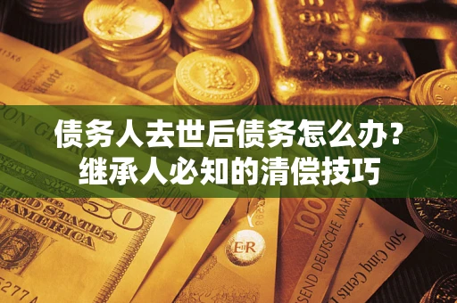 武汉债务人去世后债务怎么办？继承人必知的清偿技巧
