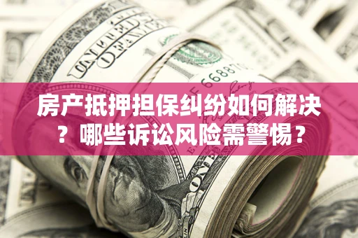 武汉房产抵押担保纠纷如何解决？哪些诉讼风险需警惕？